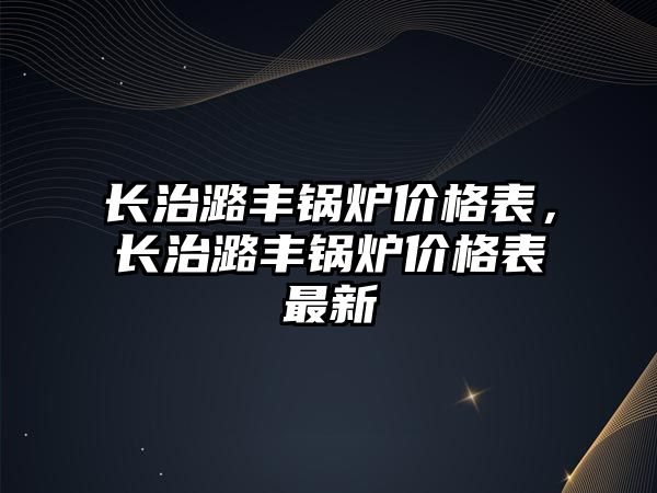 長治潞豐鍋爐價格表，長治潞豐鍋爐價格表最新