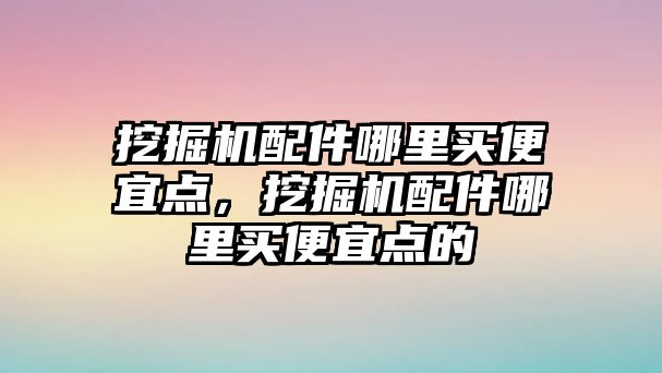 挖掘機配件哪里買便宜點，挖掘機配件哪里買便宜點的