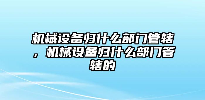 機械設備歸什么部門管轄，機械設備歸什么部門管轄的