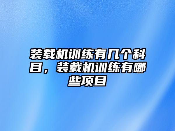 裝載機訓(xùn)練有幾個科目，裝載機訓(xùn)練有哪些項目