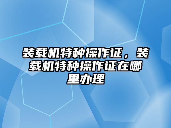 裝載機特種操作證，裝載機特種操作證在哪里辦理