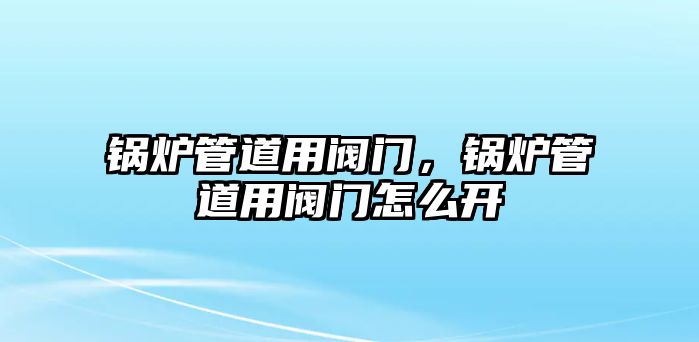 鍋爐管道用閥門，鍋爐管道用閥門怎么開