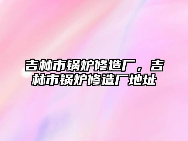 吉林市鍋爐修造廠，吉林市鍋爐修造廠地址