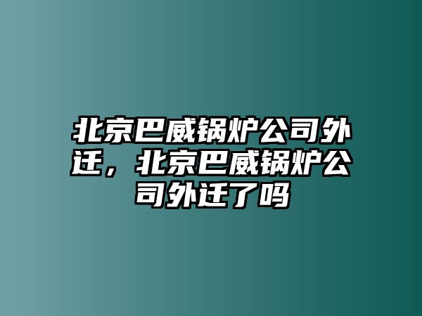 北京巴威鍋爐公司外遷，北京巴威鍋爐公司外遷了嗎