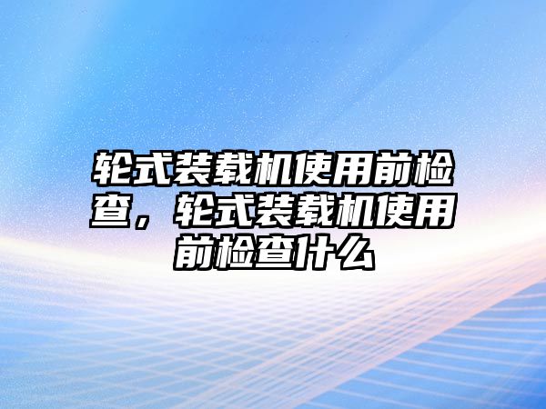 輪式裝載機(jī)使用前檢查，輪式裝載機(jī)使用前檢查什么