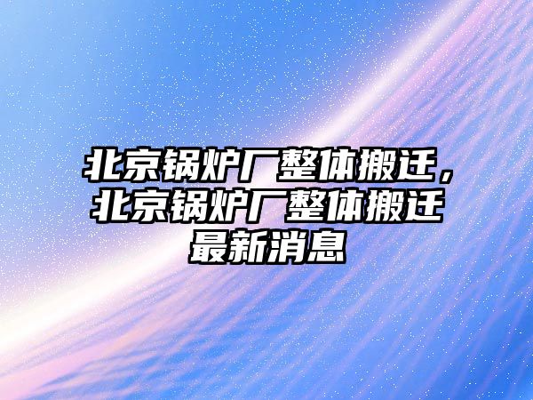 北京鍋爐廠整體搬遷，北京鍋爐廠整體搬遷最新消息