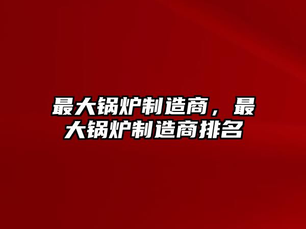 最大鍋爐制造商，最大鍋爐制造商排名