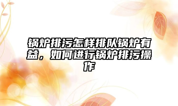 鍋爐排污怎樣排隊鍋爐有益，如何進行鍋爐排污操作