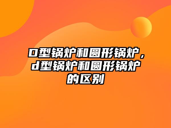 D型鍋爐和圓形鍋爐，d型鍋爐和圓形鍋爐的區(qū)別