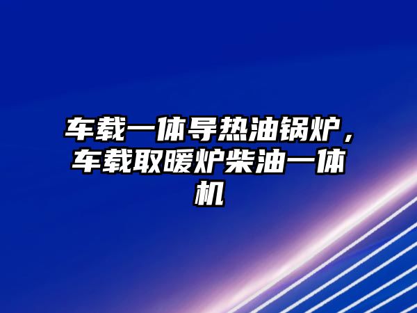 車載一體導熱油鍋爐，車載取暖爐柴油一體機