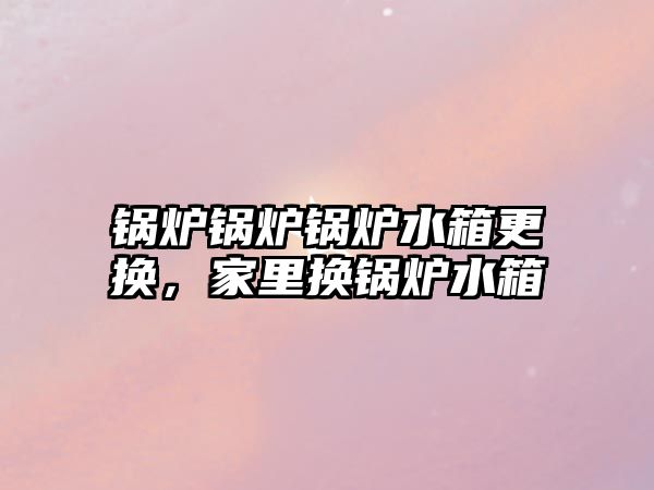 鍋爐鍋爐鍋爐水箱更換，家里換鍋爐水箱