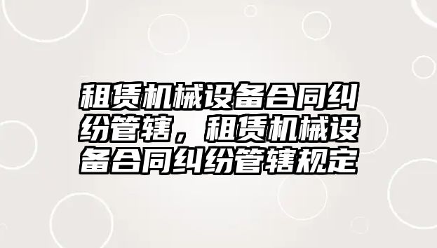 租賃機械設(shè)備合同糾紛管轄，租賃機械設(shè)備合同糾紛管轄規(guī)定