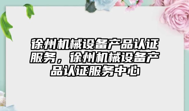 徐州機械設備產品認證服務，徐州機械設備產品認證服務中心