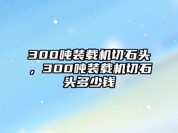 300噸裝載機切石頭，300噸裝載機切石頭多少錢