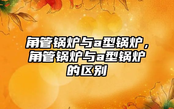 角管鍋爐與a型鍋爐，角管鍋爐與a型鍋爐的區(qū)別