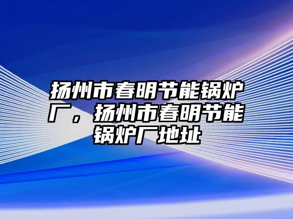 揚(yáng)州市春明節(jié)能鍋爐廠，揚(yáng)州市春明節(jié)能鍋爐廠地址