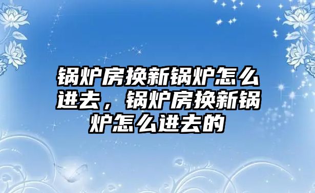 鍋爐房換新鍋爐怎么進(jìn)去，鍋爐房換新鍋爐怎么進(jìn)去的