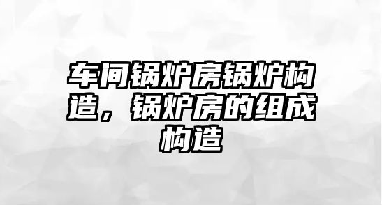 車間鍋爐房鍋爐構(gòu)造，鍋爐房的組成構(gòu)造