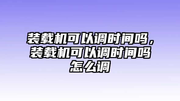 裝載機(jī)可以調(diào)時(shí)間嗎，裝載機(jī)可以調(diào)時(shí)間嗎怎么調(diào)