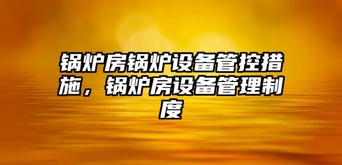 鍋爐房鍋爐設備管控措施，鍋爐房設備管理制度