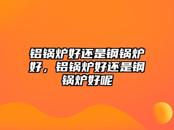 鋁鍋爐好還是鋼鍋爐好，鋁鍋爐好還是鋼鍋爐好呢