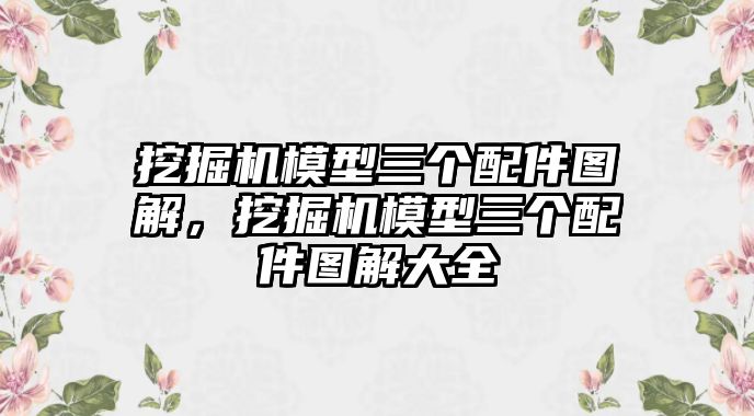 挖掘機模型三個配件圖解，挖掘機模型三個配件圖解大全