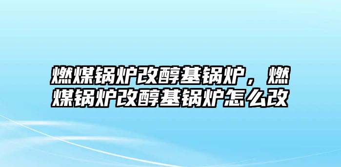 燃煤鍋爐改醇基鍋爐，燃煤鍋爐改醇基鍋爐怎么改