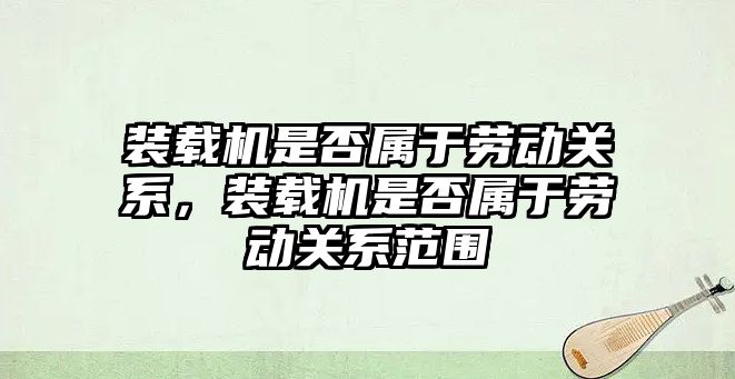 裝載機(jī)是否屬于勞動關(guān)系，裝載機(jī)是否屬于勞動關(guān)系范圍