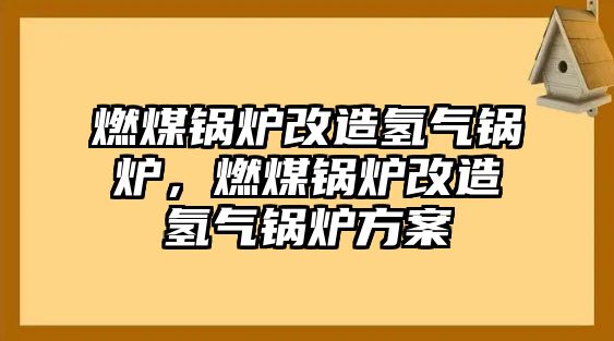 燃煤鍋爐改造氫氣鍋爐，燃煤鍋爐改造氫氣鍋爐方案