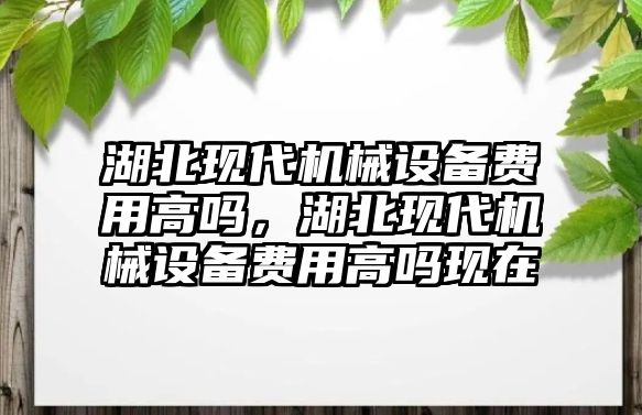 湖北現(xiàn)代機(jī)械設(shè)備費(fèi)用高嗎，湖北現(xiàn)代機(jī)械設(shè)備費(fèi)用高嗎現(xiàn)在