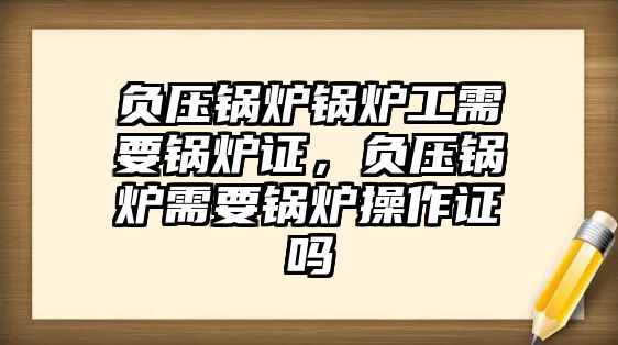 負(fù)壓鍋爐鍋爐工需要鍋爐證，負(fù)壓鍋爐需要鍋爐操作證嗎