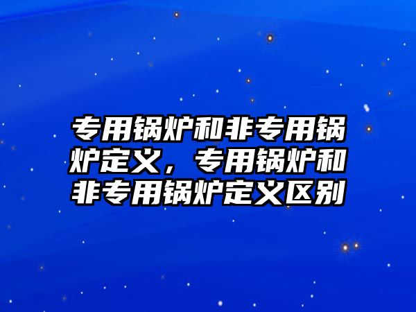 專用鍋爐和非專用鍋爐定義，專用鍋爐和非專用鍋爐定義區(qū)別