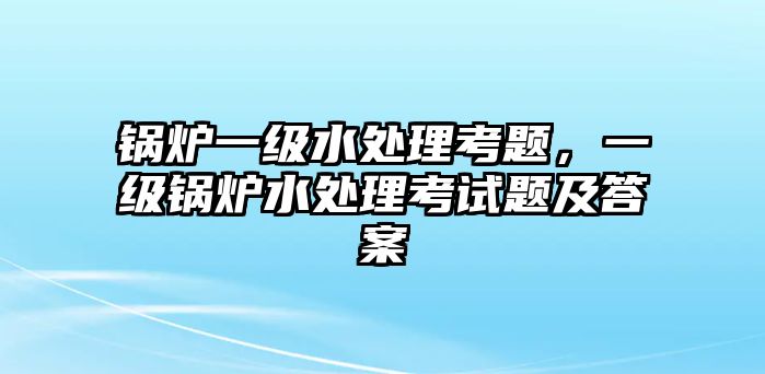 鍋爐一級水處理考題，一級鍋爐水處理考試題及答案