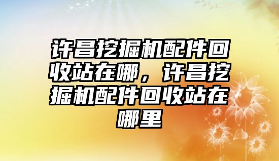 許昌挖掘機(jī)配件回收站在哪，許昌挖掘機(jī)配件回收站在哪里