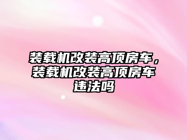 裝載機改裝高頂房車，裝載機改裝高頂房車違法嗎