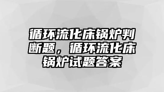 循環(huán)流化床鍋爐判斷題，循環(huán)流化床鍋爐試題答案