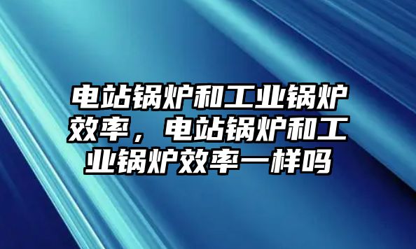 電站鍋爐和工業(yè)鍋爐效率，電站鍋爐和工業(yè)鍋爐效率一樣嗎