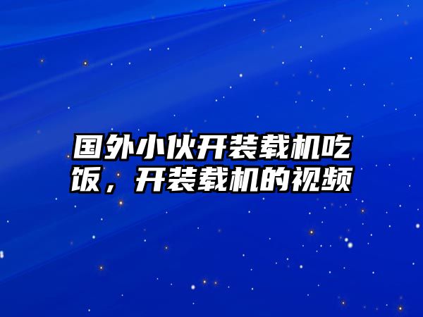 國外小伙開裝載機吃飯，開裝載機的視頻