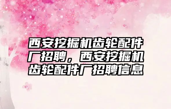 西安挖掘機齒輪配件廠招聘，西安挖掘機齒輪配件廠招聘信息