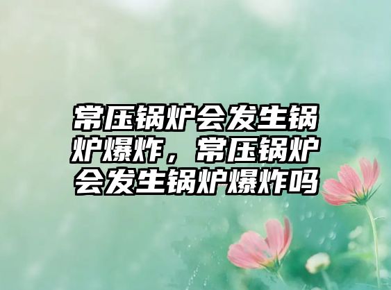 常壓鍋爐會(huì)發(fā)生鍋爐爆炸，常壓鍋爐會(huì)發(fā)生鍋爐爆炸嗎