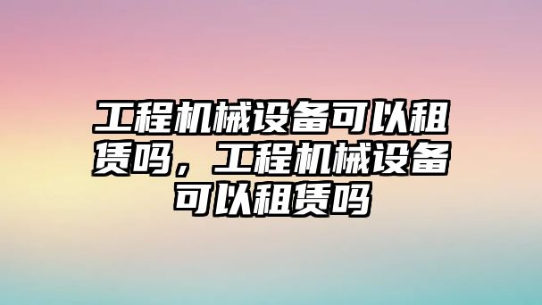 工程機(jī)械設(shè)備可以租賃嗎，工程機(jī)械設(shè)備可以租賃嗎