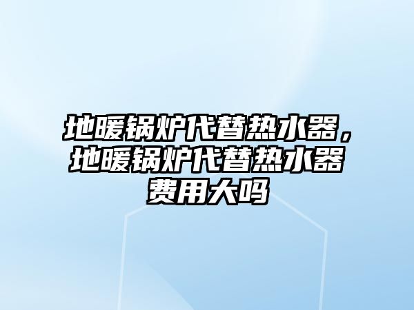 地暖鍋爐代替熱水器，地暖鍋爐代替熱水器費(fèi)用大嗎