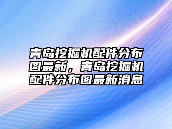 青島挖掘機(jī)配件分布圖最新，青島挖掘機(jī)配件分布圖最新消息