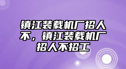 鎮(zhèn)江裝載機(jī)廠招人不，鎮(zhèn)江裝載機(jī)廠招人不招工