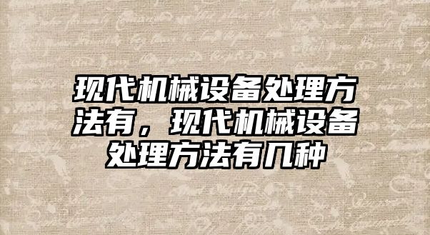 現(xiàn)代機械設(shè)備處理方法有，現(xiàn)代機械設(shè)備處理方法有幾種