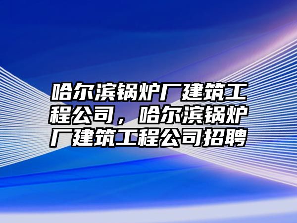 哈爾濱鍋爐廠建筑工程公司，哈爾濱鍋爐廠建筑工程公司招聘