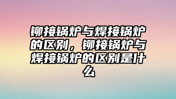 鉚接鍋爐與焊接鍋爐的區(qū)別，鉚接鍋爐與焊接鍋爐的區(qū)別是什么