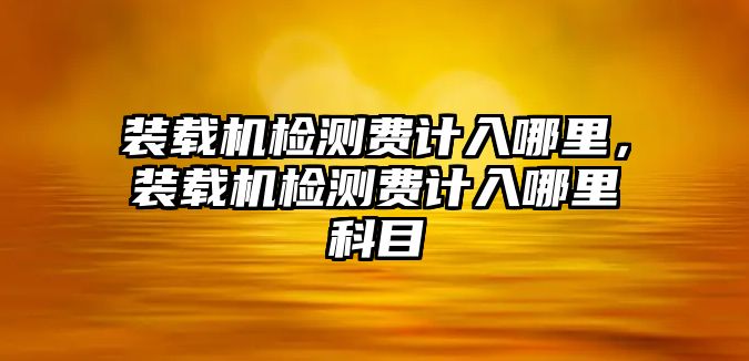 裝載機(jī)檢測(cè)費(fèi)計(jì)入哪里，裝載機(jī)檢測(cè)費(fèi)計(jì)入哪里科目