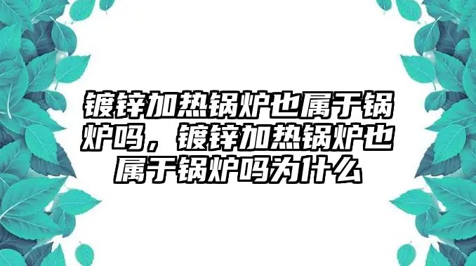 鍍鋅加熱鍋爐也屬于鍋爐嗎，鍍鋅加熱鍋爐也屬于鍋爐嗎為什么