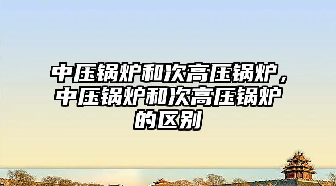 中壓鍋爐和次高壓鍋爐，中壓鍋爐和次高壓鍋爐的區(qū)別